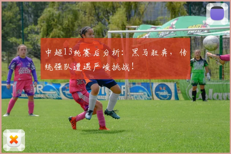 中超13轮赛后分析:黑马狂奔,传统强队遭遇严峻挑战!
