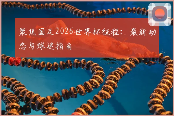 聚焦国足2026世界杯征程：最新动态与球迷指南