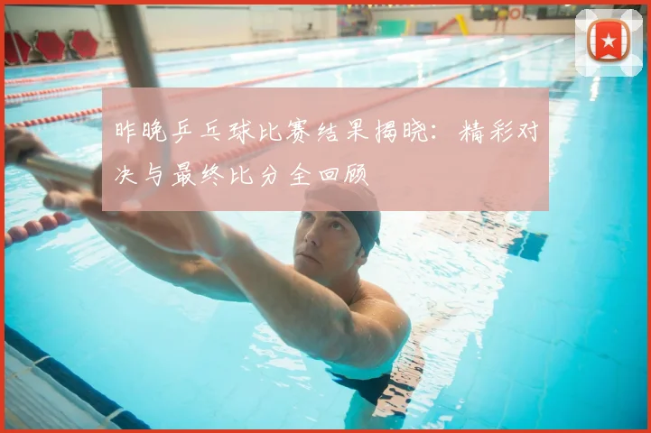 昨晚乒乓球比赛结果揭晓：精彩对决与最终比分全回顾