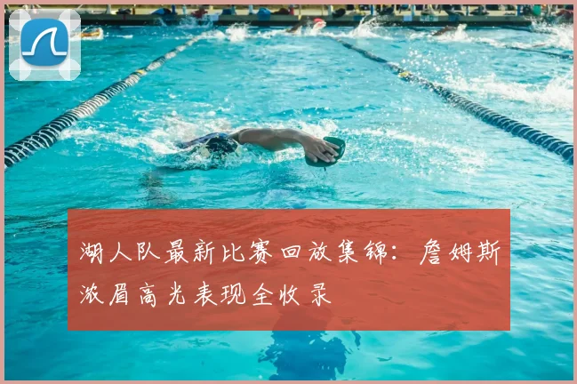 湖人队最新比赛回放集锦：詹姆斯浓眉高光表现全收录