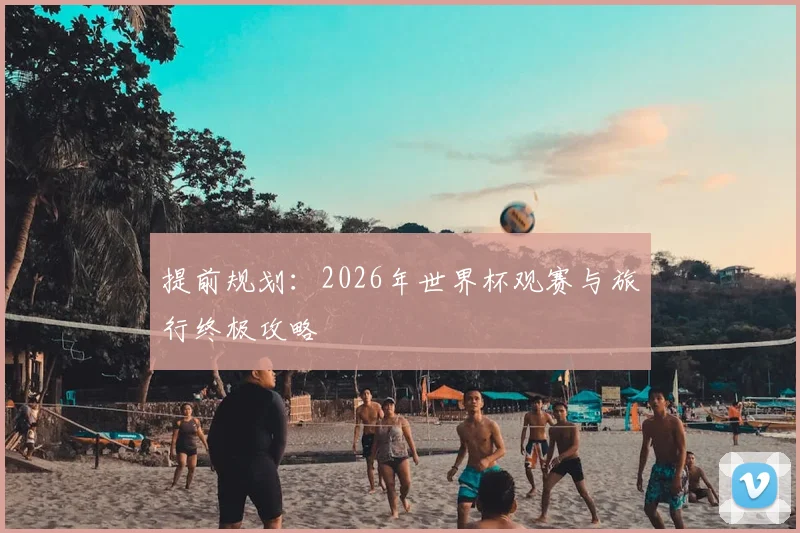 提前规划:2026年世界杯观赛与旅行终极攻略