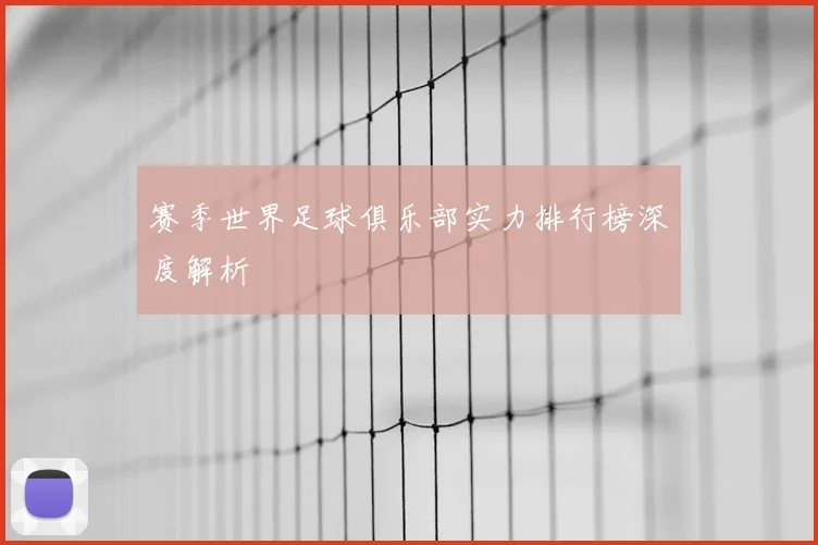 赛季世界足球俱乐部实力排行榜深度解析