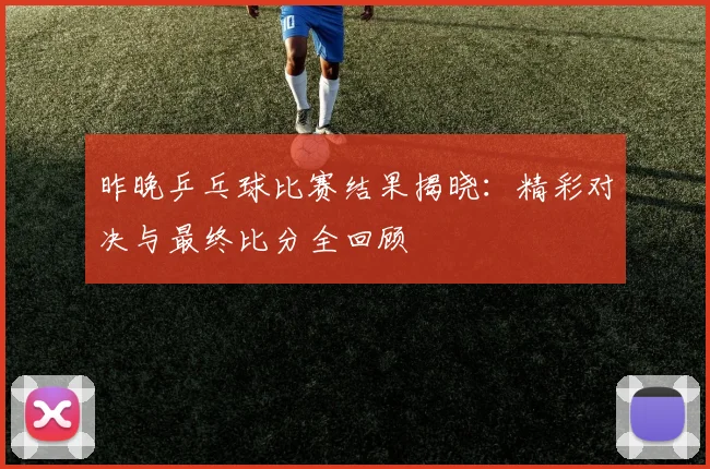 昨晚乒乓球比赛结果揭晓：精彩对决与最终比分全回顾