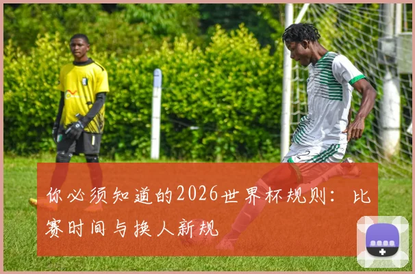 你必须知道的2026世界杯规则:比赛时间与换人新规