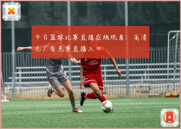 今日篮球比赛直播在线观看:高清无广告免费直播入口