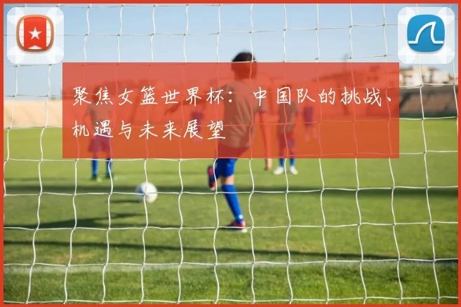 聚焦女篮世界杯：中国队的挑战、机遇与未来展望
