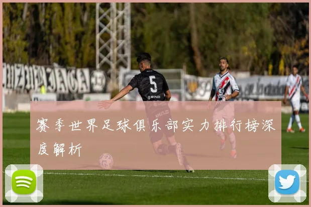赛季世界足球俱乐部实力排行榜深度解析