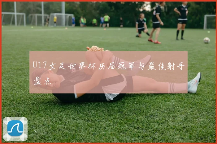 U17女足世界杯历届冠军与最佳射手盘点