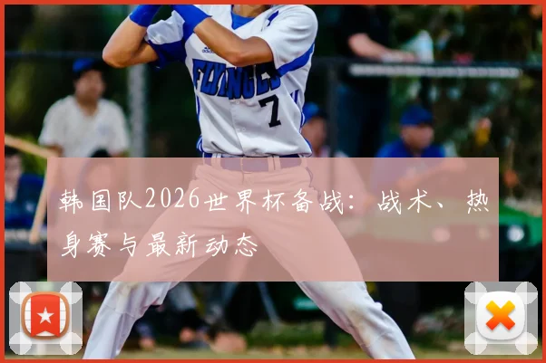 韩国队2026世界杯备战：战术、热身赛与最新动态